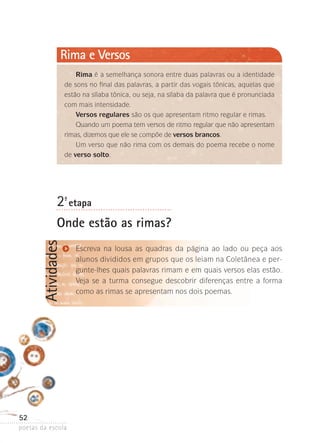 Rima e Versos
Rima é a semelhança sonora entre duas palavras ou a identidade
de sons no final das palavras, a partir das vogais tônicas, aquelas que
estão na sílaba tônica, ou seja, na sílaba da palavra que é pronunciada
com mais intensidade.
Versos regulares são os que apresentam ritmo regular e rimas.
Quando um poema tem versos de ritmo regular que não apresentam
rimas, dizemos que ele se compõe de versos brancos.
Um verso que não rima com os demais do poema recebe o nome
de verso solto.

2-ª etapa

Atividades

Onde estão as rimas?

52
poetas da escola

Escreva na lousa as quadras da página ao lado ou peça aos
alunos divididos em grupos que os leiam na Coletânea e pergunte-lhes quais palavras rimam e em quais versos elas estão.
Veja se a turma consegue descobrir diferenças entre a forma
como as rimas se apresentam nos dois poemas.

 