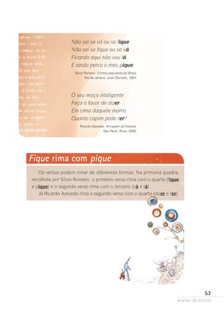 Não sei se vá ou se fique
Não sei se fique ou se vá
Ficando aqui não vou lá
E ainda perco o meu pique.
Sílvio Romero. Contos populares do Brasil.
Rio de Janeiro: José Olympio, 1954.

Ô seu moço inteligente
Faça o favor de dizer
Em cima daquele morro
Quanto capim pode ter?
Ricardo Azevedo. Armazém do folclore.
São Paulo: Ática, 2000.

Fique rima com pique
Os versos podem rimar de diferentes formas. Na primeira quadra,
recolhida por Sílvio Romero, o primeiro verso rima com o quarto (fique
e pique) e o segundo verso rima com o terceiro (vá e lá).
Já Ricardo Azevedo rima o segundo verso com o quarto (dizer e ter).

53
poetas da escola

 
