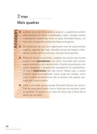 3-ª etapa

Atividades

Mais quadras
Embora seja uma forma poética popular, a quadrinha também
está presente em obras consideradas cultas. Grandes poetas
compuseram quadrinhas, entre os quais Fernando Pessoa, um
dos mais consagrados poetas da língua portuguesa.
Os estudiosos de sua obra registraram mais de quatro­ entas
c
quadras, algumas sem data. Acredita-se que ele tivesse­a intenção de compor um livro com elas, mas isso nunca­ocorreu.
Antes de iniciar os exercícios, explique aos alunos que muitos
poetas usam pseudônimo: um nome inventado para assinar
alguns poemas ou até mesmo livros. O estilo da produção com
nome verdadeiro e aquele com pseudônimo se asse­ elham.
m
Já com o heterônimo isso não ocorre. Nesse caso, o poeta
assume outra personalidade, outro modo de compor­ outro
,
estilo. A obra do heterônimo não se parece com aquela­ assinada pelo próprio poeta.
Inicie a atividade apresentando Fernando Pessoa aos alunos.
Fale da importância dele e leia a frase que ele escreveu sobre
as quadras: “A quadra é um vaso de flores que o Povo põe à
janela da sua alma”.

54
poetas da escola

 