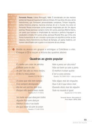 Fernando Pessoa, Lisboa (Portugal), 1888. É considerado um dos maiores
poetas da língua portuguesa de todos os tempos. Em sua obra, ele usou vários
heterônimos, que formavam personalidades completas. Tinham­ biografia,
estilos literários próprios, maneiras diversas de ver o mundo. Era como se
Fernando Pessoa encarnasse outras pessoas imagi­ adas por ele. Em alguns
n
poemas, Pessoa assinava o próprio nome. Em outros, assinava Alberto Caeiro,
um poeta que buscava a simplicidade da natureza e preferia linguagem e
vocabulário simples. Em outros ainda, assinava Ricardo Reis, que tinha uma
forma humanística de ver o mundo e procurava um equilíbrio similar ao dos
clássicos. Outro heterônimo era Álvaro de Campos, um poeta moderno, um
homem identificado com o gosto e os costumes de seu tempo.

Divida os alunos em grupos e entregue a Coletânea a eles.
Coloque o CD e ouçam a leitura das quadras abaixo:

Quadras ao gosto popular
Eu tenho um colar de pérolas
Enfiado para te dar:
As per’ las são os meus beijos,
O fio é o meu penar.
Quadra 2 (27/8/1907)

A caixa que não tem tampa
Fica sempre destapada.
Dá-me um sorriso dos teus
Porque não quero mais nada.
Quadra 9 (11/7/1934)

No baile em que dançam todos
Alguém fica sem dançar.
Melhor é não ir ao baile
Do que estar lá sem lá estar.

Vale a pena ser discreto?
Não sei bem se vale a pena.
O melhor é estar quieto
E ter a cara serena.
Quadra 18 (18/8/1934 – data provável)

Não digas mal de ninguém,
Que é de ti que dizes mal.
Quando dizes mal de alguém
Tudo no mundo é igual.
Quadra 62 (11/9/1934)
Fernando Pessoa. Obra poética VI.
Porto Alegre: LPM, 2008.

Quadra 17 (4/8/1934)

55
poetas da escola

 