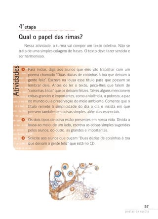 4-ª etapa
Qual o papel das rimas?

Atividades

Nessa atividade, a turma vai compor um texto coletivo. Não se
trata de uma simples colagem de frases. O texto deve fazer sentido e
ser harmonioso.
Para iniciar, diga aos alunos que eles vão trabalhar com um
poema­ chamado “Duas dúzias de coisinhas à toa que deixam a
gente feliz”. Escreva na lousa esse título para que possam se
lembrar dele. Antes de ler o texto, peça-lhes que falem de
“coisinhas à toa” que os deixam felizes. Talvez alguns mencionem
coisas grandes e importantes, como a violência, a pobreza, a paz
no mundo ou a preservação do meio ambiente. Comente que o
título remete à simplicidade do dia a dia e insista em que
pensem também em coisas simples, além das essenciais.
Os dois tipos de coisa estão presentes em nossa vida. Divida a
lousa ao meio: de um lado, escreva as coisas simples sugeridas
pelos alunos; do outro, as grandes e importantes.
Solicite aos alunos que ouçam “Duas dúzias de coisinhas à toa
que deixam a gente feliz” que está no CD.

57
poetas da escola

 