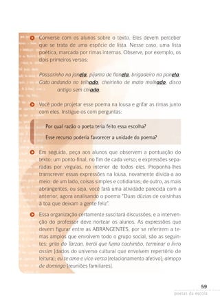 Converse com os alunos sobre o texto. Eles devem perceber
que se trata de uma espécie de lista. Nesse caso, uma lista
poé­ ica­­ marcada por rimas internas. Observe, por exemplo, os
t ,
dois primeiros versos:

	

Passarinho na janela, pijama de flanela, brigadeiro na panela.
Gato andando no telhado, cheirinho de mato molhado, disco

antigo sem chiado.
Você pode projetar esse poema na lousa e grifar as rimas junto
com eles. Instigue-os com perguntas:

Por qual razão o poeta teria feito essa escolha?
Esse recurso poderia favorecer a unidade do poema?
Em seguida, peça aos alunos que observem a pontuação do
texto: um ponto-final, no fim de cada verso; e expressões separadas por vírgulas, no interior de todos eles. Proponha-lhes
transcrever essas expressões na lousa, novamente divida-a ao
meio: de um lado, coisas simples e cotidianas; de outro, as mais
abrangentes, ou seja, você fará uma atividade parecida com a
anterior, agora analisando o poema “Duas dúzias de coisinhas
à toa que deixam a gente feliz”.
Essa organização certamente suscitará discussões, e a intervenção do professor deve nortear os alunos. As expressões que
devem figurar entre as ABRANGENTES, por se referirem a temas amplos que envolvem todo o grupo social, são as seguintes: grito do Tarzan, herói que fuma cachimbo, terminar o livro
assim [dados do universo cultural que envolvem repertório de
leitura]; eu te amo e vice-versa [relacionamento afetivo]; almoço
de domingo [reuniões familiares].

59
poetas da escola

 