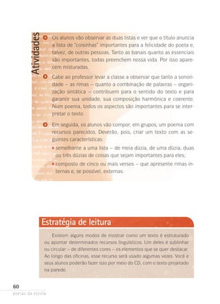 Atividades

Os alunos vão observar as duas listas e ver que o título anuncia
a lista de “coisinhas” importantes para a felicidade do poeta e,
talvez, de outras pessoas. Tanto as banais quanto as essenciais
são importantes, todas preenchem nossa vida. Por isso aparecem misturadas.
Cabe ao professor levar a classe a observar que tanto a sonoridade – as rimas – quanto a combinação de palavras – organização sintática – contribuem para o sentido do texto e para
garantir sua unidade, sua composição harmônica e coerente.
Num poema, todos os aspectos são importantes para se interpretar o texto.
Em seguida, os alunos vão compor, em grupos, um poema com
recursos parecidos. Deverão, pois, criar um texto com as seguintes características:

	 emelhante a uma lista – de meia dúzia, de uma dúzia, duas
s

	

ou três dúzias de coisas que sejam importantes para eles;

	 omposto de cinco ou mais versos – que apresente rimas inc

	

ternas e, se possível, externas.

Estratégia de leitura
Existem alguns modos de mostrar como um texto é estruturado
ou apontar determinados recursos linguísticos. Um deles é sublinhar
ou circular – de diferentes cores – os ele­ entos que se quer destacar.
m
Ao longo das oficinas, esse recurso será usado algumas vezes. Você e
seus alunos poderão fazer isso por meio do CD, com o texto projetado
na parede.

60
poetas da escola

 