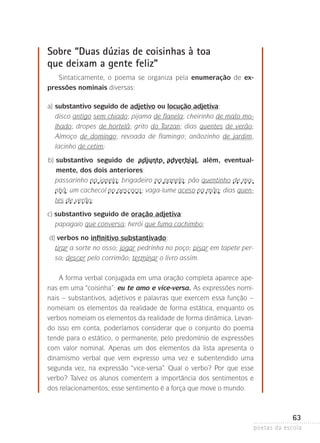 Sobre “Duas dúzias de coisinhas à toa
que deixam a gente feliz”
Sintaticamente, o poema se organiza pela enumeração de ex­
pressões nominais diversas:
a)	substantivo seguido de adjetivo ou locução adjetiva:
disco antigo sem chiado; pijama de flanela; cheirinho de mato molhado; dropes de hortelã; grito do Tarzan; dias quentes de verão;
Almoço de domingo; revoada de flamingo; anãozinho de jardim,
lacinho­de cetim;
	

b)	 ubstantivo seguido de adjunto adverbial, além, eventual­
s
mente, dos dois anteriores:
passarinho na janela; brigadeiro na panela; pão quentinho de manhã; um cachecol no pescoço ; vaga-lume aceso na mão; dias quentes de verão;
c) substantivo seguido de oração adjetiva:
papagaio que conversa; herói que fuma cachimbo;
	d) verbos no infinitivo substantivado:
t
 irar a sorte no osso; jogar pedrinha no poço; pisar em tapete persa; descer pelo corrimão; terminar o livro assim.
A forma verbal conjugada em uma oração completa aparece apenas em uma “coisinha”: eu te amo e vice-versa. As expressões nominais – substantivos, adjetivos e palavras que exercem essa função –
nomeiam os elementos da realidade de forma estática, enquanto os
verbos nomeiam os elementos da realidade de forma dinâmica. Levando isso em conta, poderíamos considerar que o conjunto do poema
tende para o estático, o permanente, pelo predomínio de expressões
com valor nominal. Apenas um dos elementos da lista apresenta o
d
­ inamismo verbal que vem expresso uma vez e subentendido uma
s
­ egunda vez, na expressão “vice-versa”. Qual o verbo? Por que esse
verbo? Talvez­ os alunos comentem a importância dos sentimentos e
dos relacionamentos; esse sentimento é a força que move o mundo.

63
poetas da escola

 