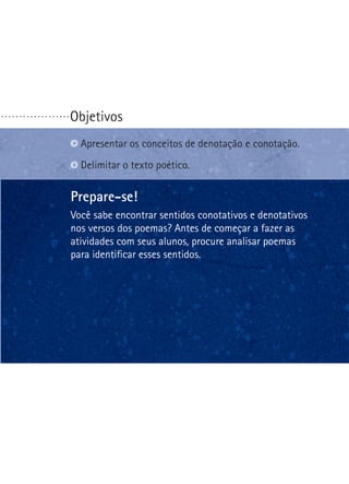 ...................

Objetivos
Apresentar os conceitos de denotação e conotação.
Delimitar o texto poético.

Prepare-se!
Você sabe encontrar sentidos conotativos e denotativos
nos versos dos poemas? Antes de começar a fazer as
atividades com seus alunos, procure analisar poemas
para identificar esses sentidos.

 