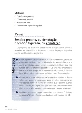 Material
�	

Coletânea de poemas
�	 CD-ROM de poemas
�
	 Aparelho de som
�
	 Dicionário de língua portuguesa

1-ª etapa
Sentido próprio, ou denotação,
e sentido figurado, ou conotação

Atividades

A proposta de atividades desta oficina é incentivar os alunos a
perceber a expressividade do poema com sua linguagem sugestiva,
aberta a múltiplas interpretações.
O texto poético se vale de recursos que supreendem, provocam
e inquietam o leitor. Isso o diferencia de textos informativos,
como as notícias, ou dos textos expositivos didáticos, que costumam apresentar um único sentido. Ele está mais próximo dos
textos literários em prosa, como contos e romances, mas também difere deles por ter características específicas próprias.
O convívio e o trabalho com textos poéticos ajudam a desen­
volver nos alunos a capacidade para perceber esses recursos
expressivos­ Também os leva a descobrir que o poema, quando
.
lido com atenção, sugere múltiplos sentidos, todos decorrentes
dos recursos selecionados pelo poeta para compor seu texto.
Divida os alunos em grupos e peça-lhes que abram a Coletânea
no poema “Livros e flores”, que também está gravado no CD.

66
poetas da escola

 