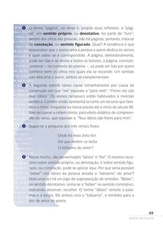 O termo “página”, no verso 4, propõe duas reflexões: a “página”, em sentido próprio, ou denotativo, faz parte do “livro”;
dentro dos olhos das pessoas, não há páginas; portanto, trata-se­
de conotação, ou sentido figurado. Qual? A tendência é que
respondam que o poeta ama a pessoa a quem dedica os versos
e quer saber se é correspondido. A página, denotativamente,
pode ser lida e se revela a todos os leitores; a página, conotativamente – no contexto do poema –, só pode ser lida por quem
conhece bem os olhos nos quais ela se esconde. Um sentido
não descarta o outro, ambos se complementam.
A segunda estrofe talvez cause estranhamento por causa da
construção em que “me” equivale a “para mim”: “Flores me são
teus lábios”. Os alunos tampouco estão habituados à inversão
sintática. Convém então apresentá-la como um recurso que favorece o ritmo, frequente na nossa poesia até o início do século XX.
Vale recuperar a ordem direta, para efeito didático de compreensão do verso, que equivale a: “Teus lábios são flores para mim”.
Segue-se a pergunta dos três versos finais:
Onde há mais bela flor,
Em que melhor se beba
O bálsamo do amor?
Nesse trecho, são aproximados “lábios” e “flor”. O mesmo raciocínio sobre sentido próprio, ou denotação, e sobre sentido figurado, ou conotação, pode se aplicar aqui. Por que seria possível
“beber” nos lábios da pessoa amada o “bálsamo” do amor?
Mais uma vez há um jogo de superposição de sentidos. “Beber”,
no sentido denotativo, soma-se a “beber” no sentido conotativo,
indicando absorver, recolher. O termo “lábios” remete a palavras e a beijos. De ambos viria o “bálsamo”, o remédio para a
dor de amor do poeta.

69
poetas da escola

 