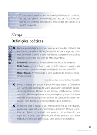Conserva-se o sentido denotativo original de pedra preciosa,
no caso de “pérola”, e de cordão, no caso de “fio”; acrescentam-se os sentidos conotativos, associados aos beijos e à
mágoa do poeta.

3-ª etapa

Atividades

Definições poéticas
Dada a possibilidade de jogar com o sentido das palavras, há
escritores que criam “definições poéticas” para algumas palavras de modo criativo e bem humorado. Apresente aos alunos
algumas definições poéticas de Mario Quintana:
Modéstia: A modéstia é a vaidade escondida atrás da porta.
Reticências: As reticências são os três primeiros passos do
pensamento que continua por conta própria o seu caminho...
Recordação: A recordação é uma cadeira de balanço embalando sozinha.
Mario Quintana. Sapo amarelo. São Paulo: Global, 2006.

Divida a classe em grupos e peça-lhes que abram a Coletânea
em “Definições poéticas de Mario Quintana” e debatam os possíveis significados­ Depois de um tempo, estabelecido, sorteie
.
uma das definições para ser apresentada pelos grupos. Um aluno
de cada grupo expõe para os demais as conclusões a que chegaram, com direito a complementações pelo professor.
Proponha-lhes a seguir que, individualmente ou em duplas,
produzam suas próprias “definições poéticas”. Podem escolher um objeto, um animal, uma pessoa, um sentimento, um
lugar etc., e criar, para defini-lo, uma frase poética, buscando
trabalhar o sentido denotativo, bem como o conotativo.

71
poetas da escola

 
