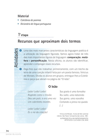 Material
�	

Coletânea de poemas
�	 Dicionário de língua portuguesa

1-ª etapa

Atividades

Recursos que aproximam dois termos
Uma das mais marcantes características da linguagem poética é
a utilização da linguagem figurada. Vamos agora tratar de três
das mais importantes figuras de lingua­ em: comparação, metá­
g
fora e personificação. Nesta ofi­ ina­ os alunos vão identificar,
c ,
aprender e empregar esses recursos.
Diga-lhes que vão trabalhar, primeiramente, com um trecho da
letra de uma canção infantil feita por um poeta famoso, Vinicius
de Moraes. Divida os alunos em grupos, entregue-lhes a Coletânea e peça que abram na página de “O leão”.

O leão
Leão! Leão! Leão!
Rugindo como o trovão
Deu um pulo, e era uma vez
Um cabritinho montês.
Leão! Leão! Leão!
És o rei da criação!

Tua goela é uma fornalha
Teu salto, uma labareda
Tua garra, uma navalha
Cortando a presa na queda.
[...]

Vinicius de Moraes. A arca de Noé: poemas
infantis. São Paulo: Companhia das Letras, 1991.
Autorizado pela VM Empreendimentos
Artísticos e Culturais Ltda. ©VM

74
poetas da escola

 