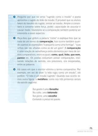 Pergunte por que no verso “rugindo como o trovão” o poeta
aproxima o rugido do leão do trovão. É provável que os alunos
falem do barulho do rugido, similar ao trovão. Amplie o comentário e converse sobre força, poder, capacidade de assustar e
causar medo. Questione se a comparação também poderia ser
estendida a esses aspectos.
Peça-lhes que grifem a palavra “como” e explique-lhes que se
trata de um termo de comparação. Isso ocorre também quando usamos as expressões “é pequeno como uma formiga”, “suas
unhas são tão afiadas como as de um gato”. A comparação
é uma relação de semelhança entre elementos por meio de termos comparativos, entre os quais: como, qual, feito, que nem,
parece etc. Os poetas costumam utilizar comparações, instituindo relações de sentido, ora previsíveis, ora inesperadas,
entre­as palavras.
Há casos em que o escritor elimina o termo comparativo. Por
exemplo, em vez de dizer “o leão rugiu como um trovão”, ele
prefere: “O leão é um trovão rugindo”. Quando isso ocorre, temos outra figura, a metáfora, como nos três primeiros versos
da estrofe seguinte:
Tua goela é uma fornalha
Teu salto, uma labareda
Tua garra, uma navalha
Cortando a presa na queda.

75
poetas da escola

 