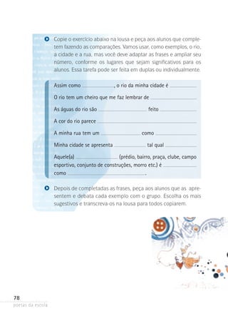 Copie o exercício abaixo na lousa e peça aos alunos que completem fazendo as comparações. Vamos usar, como exemplos, o rio,
a cidade e a rua, mas você deve adaptar as frases e ampliar seu
número, conforme os lugares que sejam significativos para os
alunos. Essa tarefa pode ser feita em duplas ou individualmente.

Assim como

, o rio da minha cidade é

O rio tem um cheiro que me faz lembrar de
As águas do rio são

feito

A cor do rio parece
A minha rua tem um
Minha cidade se apresenta

como
tal qual

Aquele(a)
(prédio, bairro, praça, clube, campo
esportivo, conjunto de construções, morro etc.) é
.
como
Depois de completadas as frases, peça aos alunos que as apre­
sentem e debata cada exemplo com o grupo. Escolha os mais
sugestivos e transcreva-os na lousa para todos copiarem.

78
poetas da escola

 