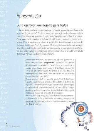 Apresentação
Ler e escrever: um desafio para todos
Neste Caderno falamos diretamente com você, que está na sala de aula
“com a mão na massa”. Contudo, para preparar este material conversamos
com pessoas que pesquisam, discutem ou discutiram a escrita e seu ensino.
Entre alguns pesquisadores e teóricos de diferentes campos do conhecimento que têm se dedicado a elaborar propostas didáticas para o ensino de
língua destacamos o Prof. Dr. Joaquim Dolz, do qual apresentamos, a seguir,
uma pequena biodata e um texto, de sua autoria, uma espécie de prefácio,
em que esse ilustre professor tece comentários sobre o projeto Olimpíada
de Língua Portuguesa Escrevendo o Futuro.
Juntamente com Jean-Paul Bronckart, Bernard Schneuwly e
outros pesquisadores, Joaquim Dolz pertence a uma escola
de pensamento genebrina que tem influenciado muitas pesquisas, propostas de intervenção e de políticas públicas de
educação em vários países. No Brasil, a ação do trabalho
desses pesquisadores se faz sentir até mesmo nos Parâmetros
Curriculares Nacionais (PCN).
Dolz nasceu em 1957, em Morella, na província de Castellón,
Espanha. Atualmente, é professor da unidade de didática de
línguas da Faculdade de Psicologia e das Ciências da Educação
da Universidade de Genebra (Suíça). Em sua trajetória de docência, pesquisa e intervenção, tem se dedicado sobretudo à
didática de línguas e à formação de professores.
Desde o início dos anos 1990 é colaborador do Departamento de Instrução Pública de Genebra, atuando notadamente na
elaboração de planos de ensino, ferramentas didáticas e formação de professores.

8
poetas da escola

 