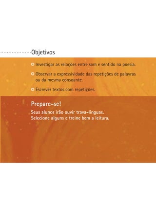 ...................

Objetivos
Investigar as relações entre som e sentido na poesia.
Observar a expressividade das repetições de palavras
ou da mesma consoante.
Escrever textos com repetições.

Prepare-se!
Seus alunos irão ouvir trava-línguas.
Selecione alguns e treine bem a leitura.

 