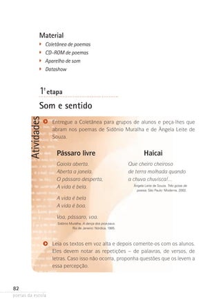 Material
�	

Coletânea de poemas
�	 CD-ROM de poemas
�
	 Aparelho de som
�	

Datashow

1ª- etapa

Atividades

Som e sentido
Entregue a Coletânea para grupos de alunos e peça-lhes que
abram nos poemas de Sidônio Muralha e de Ângela Leite de
Souza.

Pássaro livre
Gaiola aberta.
Aberta a janela.
O pássaro desperta,
A vida é bela.

Haicai
Que cheiro cheiroso
de terra molhada quando
a chuva chuvisca!...
Ângela Leite de Souza. Três gotas de
poesia. São Paulo: Moderna, 2002.

A vida é bela
A vida é boa.
Voa, pássaro, voa.
Sidônio Muralha. A dança dos pica-paus.
Rio de Janeiro: Nórdica, 1985.

Leia os textos em voz alta e depois comente-os com os alunos.
Eles devem notar as repetições – de palavras, de versos, de
l
­etras. Caso isso não ocorra, proponha questões que os levem a
essa percepção.

82
poetas da escola

 