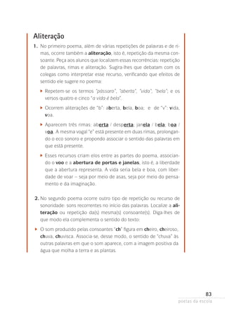 Aliteração
	

1.	 primeiro poema, além de várias repetições de palavras e de riNo
mas, ocorre também a aliteração, isto é, repetição da mesma consoante. Peça aos alunos que localizem essas recorrências: repetição
de palavras, rimas e aliteração. Sugira-lhes que debatam com os
colegas como interpretar esse recurso, verificando que efeitos de
sentido ele sugere no poema:

		

	 epetem-se os termos “pássaro”, “aberta”, “vida”, “bela”; e os
R
versos quatro e cinco “a vida é bela”.

		

	 correm aliterações de “b”: aberta, bela, boa; e de “v”: vida,
O
v
­ oa.

		

	 parecem três rimas: aberta / desperta; janela / bela; boa /
A
voa. A mesma vogal “e” está presente em duas rimas, prolongando o eco sonoro e propondo associar o sentido das palavras em
que está presente.

		

	 sses recursos criam elos entre as partes do poema, associanE
do o voo e a abertura de portas e janelas, isto é, a liberdade
que a abertura representa. A vida seria bela e boa, com liber­
dade de voar – seja por meio de asas, seja por meio do pensamento e da imaginação.

	

2.	 o segundo poema ocorre outro tipo de repetição ou recurso de
N
sonoridade: sons recorrentes no início das palavras. Localize a ali­
teração ou repetição da(s) mesma(s) consoante(s). Diga-lhes de
que modo ela complementa o sentido do texto:

	

	 som produzido pelas consoantes “ch” figura em cheiro, cheiroso,
O
chuva, chuvisca. Associa-se, desse modo, o sentido de “chuva” às
outras palavras em que o som aparece, com a imagem positiva da
água que molha a terra e as plantas.

83
poetas da escola

 