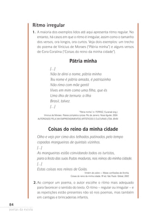 Ritmo irregular
	

1.	 maioria dos exemplos lidos até aqui apresenta ritmo regular. No
A
entanto, há casos em que o ritmo é irregular, assim como o tamanho
dos versos, ora longos, ora curtos. Veja dois exemplos: um trecho
do poema de Vinicius de Moraes (“Pátria minha”) e alguns versos
de Cora Coralina (“Coisas do reino da minha cidade”).

Pátria minha
[...]
Não te direi o nome, pátria minha
Teu nome é pátria amada, é patriazinha
Não rima com mãe gentil
Vives em mim como uma filha, que és
Uma ilha de ternura: a Ilha
Brasil, talvez.
[...]
“Pátria minha” in: Ferraz, Eucanaã (org.).
,
Vinicius de Moraes: Poesia completa e prosa. Rio de Janeiro: Nova Aguilar, 2004.
Autorizado pela VM Empreendimentos Artísticos e Culturais Ltda. ©vm

Coisas do reino da minha cidade
Olho e vejo por cima dos telhados patinados pelo tempo
copadas mangueiras de quintais vizinhos.
[...]
As mangueiras estão convidando todos os turistas,
para a festa das suas frutas maduras, nos reinos da minha cidade.
[...]
Estas coisas nos reinos de Goiás.
Vintém de cobre — Meias confissões de Aninha.
Coisas do reino da minha cidade. 9ª ed. São Paulo: Global, 2007.
-

	

84
poetas da escola

2.	 o compor um poema, o autor escolhe o ritmo mais adequado
A
para favorecer o sentido do texto. O ritmo – regular ou irregular – e
as repetições estão presentes não só nos poemas, mas também
em cantigas­e brincadeiras infantis.

 