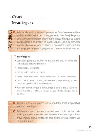 2-ª etapa

Atividades

Trava-línguas
Fale rapidamente um trava-língua que você conhece ou escolheu
na lista abaixo (treine bem antes, para não fazer feio!). Pergunte
aos alunos se conhecem algum outro e peça-lhes que os digam
para a classe e os anotem na lousa. Depois, copie os exemplos
da lista abaixo e desafie os alunos a decorá-los e apresentá-los
para o grupo. Se preferir, projete-os com o auxílio do datashow.

Trava-línguas
	

C
 orrupaco papaco, a mulher do macaco, ela pita, ela fuma, ela
toma tabaco debaixo do sovaco.

	

P
 orco crespo, toco preto.

	

U
 m tigre, dois tigres, três tigres.

	

A
 pipa pinga, o pinto pia, quanto mais o pinto pia, mais a pipa pinga.

	

O
 lha o sapo dentro do saco, o saco com o sapo dentro, o sapo
batendo papo e o papo soltando vento.

	

N
 ão tem truque, troque o trinco, traga o troco e tire o trapo do
prato. Tire o trinco, não tem truque, troque o troco e traga o trapo
do prato.

Divida a classe em grupos. Cada um deles ficará responsável
por um trava-língua.
Dê-lhes um tempo para que se preparem, pois um aluno de
cada grupo será sorteado para apresentar o trava-língua. Falar
trava-línguas é uma verdadeira arte e com certeza a turma vai
se divertir muito.

85
poetas da escola

 
