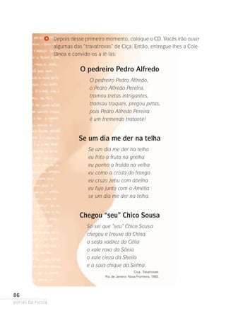 Depois desse primeiro momento, coloque o CD. Vocês irão ouvir­
algumas das “travatrovas” de Ciça. Então, entregue-lhes a Cole­
tânea e convide-os a lê-las:

O pedreiro Pedro Alfredo
O pedreiro Pedro Alfredo,
o Pedro Alfredo Pereira,
tramou tretas intrigantes,
transou truques, pregou petas,
pois Pedro Alfredo Pereira
é um tremendo tratante!

Se um dia me der na telha
Se um dia me der na telha
eu frito a fruta na grelha
eu ponho a fralda na velha
eu como a crista do frango
eu cruzo zebu com abelha
eu fujo junto com a Amélia
se um dia me der na telha.

Chegou “seu” Chico Sousa
Só sei que “seu” Chico Sousa
chegou e trouxe da China
a seda xadrez da Célia
o xale roxo da Sônia
o xale cinza da Sheila
e a saia chique da Selma.
Ciça. Travatrovas.
Rio de Janeiro: Nova Fronteira, 1993.

86
poetas da escola

 