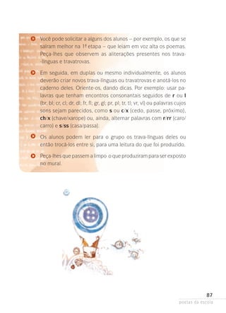 Você pode solicitar a alguns dos alunos – por exemplo, os que se
saíram melhor na 1- etapa – que leiam em voz alta os poemas­
ª
.
Peça-lhes que observem as aliterações presentes nos trava-línguas e travatrovas.
Em seguida, em duplas ou mesmo individualmente, os alunos
deverão criar novos trava-línguas ou travatrovas e anotá-los no
caderno deles. Oriente-os, dando dicas. Por exemplo: usar palavras que tenham encontros consonantais seguidos de r ou l
(br, bl; cr, cl; dr, dl; fr, fl; gr, gl; pr, pl; tr, tl; vr, vl) ou palavras cujos
sons sejam parecidos, como s ou c/x (cedo, passe, próximo),
ch/x (chave/xarope) ou, ainda, alternar palavras com r/rr (caro/
carro) e s/ss (casa/passa).
Os alunos podem ler para o grupo os trava-línguas deles ou
então trocá-los entre si, para uma leitura do que foi produzido.
Peça-lhes que passem a limpo o que produziram para ser exposto­
no mural.

87
poetas da escola

 