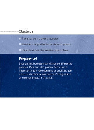 ...................

Objetivos
Trabalhar com o poema popular.
Perceber a importância do ritmo no poema.
Escrever versos observando rima e ritmo.

Prepare-se!
Seus alunos irão observar ritmos de diferentes
poemas. Para que eles possam fazer isso é
importante que você conheça as análises, que
estão nesta oficina, dos poemas “Emigração e
as consequências” e “A valsa”.

 