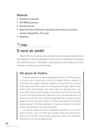 Material
�	
�	
�	
�	
�	

Coletânea de poemas
CD-ROM de poemas
Aparelho de som
Papel kraft (uma folha para cada grupo de alunos) ou cartolinas,
canetas hidrográficas, fita crepe
Datashow

1-ª etapa
O varal de cordel
Nesta oficina os alunos vão conhecer um dos nossos maiores poe­
tas populares: Patativa do Assaré. Seus versos impressos em folhetos
de cordel correram o Nordeste e seus poemas, publi­ ados em livros,
c
revistas e jornais, percorrem o país.

Um pouco de história
A poesia popular em língua portuguesa vem de um tempo em que
os textos eram manuscritos e tinham circulação restrita a palácios e
conventos. As cantigas medievais surgiram no século XII e se tornaram
muito populares. Como ocorria a circulação das cantigas? Apenas oralmente. Eram memorizadas para serem ditas ou cantadas para o pú­
blico. Para facilitar a memorização, elas tinham um ritmo bem marcado
e muitos recursos de repetição. Além das rimas, reiteração de letras, de
palavras e de versos. Hoje os poemas populares são impressos e divulgados em livros, mas eles mantêm a mesma sonoridade acentuada da
poesia popular de tempos passados. Os poetas populares compõem
versos que encantam e emocionam o leitor.
Em várias regiões do Brasil repentistas desafiam um ao outro:
dado um tema, cada um deles deve compor sobre esse tema, de improviso, uma estrofe, à qual o outro responde, e assim, por um tempo,
alternam-se na troca de argumentos.

90
poetas da escola

 