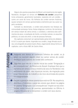 Atividades

Alguns dos poetas populares do Brasil, principalmente da ­ egião
r
Nordeste, divulgam os versos em folhetos de cordel: pequenos
livros artesanais, geralmente ilustrados, expostos em um cordão –
como um varal de livros. Os folhetos de cordel narram histórias,
quase sempre em versos apresentados oralmente por seu autor ou
pelo vendedor.
Cantado ou declamado, o cordel está presente nos festejos da
comunidade sertaneja: feiras, festas religiosas, comícios. As narrativas
em versos tratam de vários temas: o cotidiano, a denúncia dos sofrimentos do povo, a exaltação de heróis, as lendas nativas, os assuntos
políticos, os casos de amor, a vida de pessoas famosas.
Os capítulos costumam ser apresentados pelas letras do alfabeto:
A, B, C e assim por diante. Inspirado nos cordéis, Jorge Amado escreveu uma biografia do poeta Castro Alves, organizando dessa forma os
capítulos, com o título ABC de Castro Alves.

Pergunte aos alunos se conhecem folhetos de cordel, se já
leram­ ou ouviram alguém dizer ou cantar versos de cordel.
V
­ erifique quais autores de cordel eles conhecem.
Diga-lhes que irão ler o trecho inicial do cordel “Emigração e
as consequências”, de Patativa do Assaré. Explique-lhes que a
narrativa em versos conta a história da seca no Nordeste e do
sofrimento do povo, das injustiças sociais, da migração para
o sul. Fala da luta, do trabalho e do risco da entrada dos jovens­
na marginalidade.
Ouçam a gravação desse poema que está no CD. Na sequência,
distribua a Coletânea e peça aos alunos que abram na página
do poema “Emigração e as consequências”. Inspire-se nas orientações sobre leitura de poemas apresentadas na Oficina 4
(página­45) para ler e interpretar o cordel com seus alunos.

91
poetas da escola

 