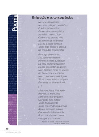 Poema

Emigração e as consequências
Nesse estilo popular
Nos meus singelos versinhos,
O leitor vai encontrar
Em vez de rosas espinhos
Na minha penosa lida
Conheço do mar da vida
As temerosas tormentas
Eu sou o poeta da roça
Tenho mão calosa e grossa
Do cabo das ferramentas
Por força da natureza
Sou poeta nordestino
Porém só conto a pobreza
Do meu mundo pequenino
Eu não sei contar as glórias
Nem também conto as vitórias
Do herói com seu brasão
Nem o mar com suas águas
Só sei contar minhas mágoas
E as mágoas de meu irmão
[...]
Meu bom Jesus Nazareno
Pela vossa majestade
Fazei que cada pequeno
Que vaga pela cidade
Tenha boa proteção
Tenha em vez de uma prisão
Aquele medonho inferno
Que revolta e desconsola
Bom conforto e boa escola
Um lápis e o caderno
Patativa do Assaré. Uma voz do Nordeste.
São Paulo: Hedra, 2000.

92
poetas da escola

 