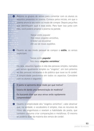 Retome os grupos de versos para comentar com os alunos os
assuntos presentes no poema. Comece pelos iniciais, em que o
poema anuncia seu estilo ou modo de compor. Depois peça-lhes
que identifiquem qual é esse estilo. Para fazer isso junto com
eles, você poderá projetar o poema na parede.
Nesse estilo popular
Nos meus singelos versinhos,
O leitor vai encontrar
Em vez de rosas espinhos.
Quanto ao seu modo pessoal de compor o estilo, os versos
explicitam:
“nesse estilo popular
Nos meus singelos versinhos”.
Ou seja, assuntos ligados à vida das pessoas simples, narrados
em versos igualmente simples ou “singelos”, em tom próximo
ao das pessoas retratadas e do público que ouve ou lê cordel.
A simplicidade predomina em todos os aspectos. Considere
com os alunos o seguinte:

O poeta se apresenta desse modo por qual motivo?
Estaria ele dando uma demonstração de modéstia?
Ou buscando dizer que seus versos serão rapidamente
compreendidos?
Quanto à simplicidade dos “singelos versinhos”, cabe observar
que, na verdade, o vocabulário é simples, mas os recursos ­ e
d
ritmo são engenhosos e revelam a habilidade do poeta, que
também costuma criar comparações e metáforas. O mesmo
s
­ e poderia dizer da maioria dos versos de cordel.

93
poetas da escola

 