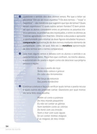 Questione o sentido dos dois últimos versos. Por que o leitor vai
encontrar “Em vez de rosas espinhos”? Os dois termos – “rosas” e
“espinhos” – são metáforas que sugerem que tipo de temas? Quais
seriam espinhosos? E quais outros seriam floridos? É bem provável que os alunos considerem entre os primeiros os assuntos tristes e penosos, os problemas dos injustiçados, e entre os últimos as
histórias agradáveis com final feliz. Oriente a discussão e aproveite
a oportunidade para retomar as duas figuras estudadas há pouco:
comparação (aproximação de dois termos mediante elemento de
comparação: como, tal qual, feito etc.) e metáfora (aproximação
de dois termos sem o termo comparativo).
Leia mais alguns versos e debata com os alunos o sentido e as
características deles. Peça-lhes que confiram, no trecho abaixo,
o autorretrato do poeta e digam como ele descreve sua própria
pessoa e região.
Eu sou o poeta da roça
Tenho mão calosa e grossa
Do cabo das ferramentas
Por força da natureza
Sou poeta nordestino
Continue a leitura e faça-os verificar quais temas o poeta recusa
e quais outros ele pretende cantar. Questione por qual motivo
ele teria feito essa escolha.
Porém só conto a pobreza
Do meu mundo pequenino
Eu não sei contar as glórias
Nem também conto as vitórias
Do herói com seu brasão
Nem o mar com suas águas
Só sei contar minhas mágoas
E as mágoas de meu irmão

94
poetas da escola

 