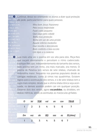 Continue, dessa vez orientando os alunos a dizer qual proteção
ele pede, particularmente para quais pessoas:
Meu bom Jesus Nazareno
Pela vossa majestade
Fazei cada pequeno
Que vaga pela cidade
Tenha boa proteção
Tenha em vez de uma prisão
Aquele inferno medonho
Que revolta e desconsola
Bom conforto e boa escola
Um lápis e o caderno
Leia mais uma vez o poema em voz alta para eles. Peça-lhes
que ouçam atentamente e percebam o ritmo cadenciado.
Explique-lhes que, independentemente do tamanho dos versos­
,
todo poema tem um ritmo, ora mais marcado, ora menos. O
poema de Patativa tem versos de sete sílabas, chamado de
redondilha maior, frequente nos poemas populares desde as
cantigas medievais, como já vimos nas quadrinhas. Existem
regras para a acentuação dos versos, e o de sete sílabas tem a
regra mais simples: desde que a última sílaba tônica seja acentuada, os demais acentos podem cair em qualquer posição.
Observe dois dos versos, agora escandidos, ou divididos, em
sílabas métricas, sendo as acentudas as maiúsculas grifadas:

	

O	

lei	

tor	

vai	

en	

con	

Trar

	

1	

2	

3	

4	

5	

6	

7

	

Em	

vez	

de	

RO	

sas	

es	

PI-[nhos]

	

1	

2	

3	

4	

5	

6	

7

95
poetas da escola

 