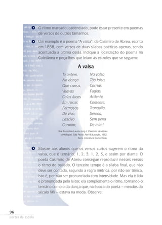 O ritmo marcado, cadenciado, pode estar presente em poemas
de versos de outros tamanhos.
Um exemplo é o poema “A valsa”, de Casimiro de Abreu, escrito
em 1858, com versos de duas sílabas poéticas apenas, sendo
acentuada a última delas. Indique a localização do poema na
Coletânea e peça-lhes que leiam as estrofes que se seguem:

A valsa
Tu ontem,
Na dança
Que cansa,
Voavas
Co’as faces
Em rosas
Formosas
De vivo,
Lascivo
Carmim;

Na valsa
Tão falsa,
Corrias
Fugias,
Ardente,
Contente,
Tranquila,
Serena,
Sem pena
De mim!

Ilka Brunhilde Laurito (org.). Casimiro de Abreu
(Antologia). São Paulo: Abril Educação, 1982.
Série Literatura Comentada.

Mostre aos alunos que os versos curtos sugerem o ritmo da
valsa, que é ternário: 1, 2, 3; 1, 2, 3, e assim por diante. O
poe­ a Casimiro de Abreu consegue reproduzir nesses versos
t
o ritmo do bailado. O terceiro tempo é a sílaba final, que não
deve ser contada, segundo a regra métrica, por não ser tônica,
isto é, por não ser pronunciada com intensidade. Mas ela é lida
e pronunciada pelo leitor, ela complementa o ritmo, tornando-o
ternário como o da dança que, na época do poeta – meados do
século XIX – estava na moda. Observe:

96
poetas da escola

 