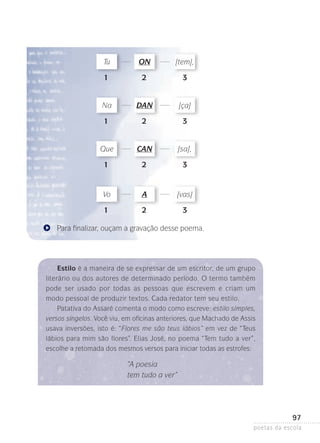 Tu

on

[tem],

	 1	

2	

3

DAN

[ça]

2	

3

CAN

[sa],

	 1	

2	

3

Vo

A

[vas]

	 1	

2	

3

Na
	 1	

Que

Para finalizar, ouçam a gravação desse poema.

Estilo é a maneira de se expressar de um escritor, de um grupo
literário ou dos autores de determinado período. O termo também
pode ser usado por todas as pessoas que escrevem e criam um
modo pessoal de produzir textos. Cada redator tem seu estilo.
Patativa do Assaré comenta o modo como escreve: estilo simples,
versos singelos. Você viu, em oficinas anteriores, que Machado de Assis
usava inversões, isto é: “Flores me são teus lábios” em vez de “Teus
lábios para mim são flores”. Elias José, no poema “Tem tudo a ver”,
escolhe a retomada dos mesmos versos para iniciar todas as estrofes:

“A poesia
tem tudo a ver”

97
poetas da escola

 