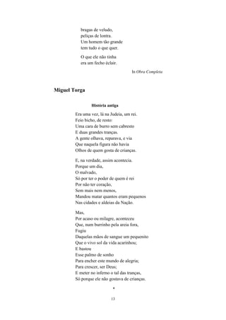 13
bragas de veludo,
peliças de lontra.
Um homem tão grande
tem tudo o que quer.
O que ele não tinha
era um fecho éclair.
In Obra Completa
Miguel Torga
História antiga
Era uma vez, lá na Judeia, um rei.
Feio bicho, de resto:
Uma cara de burro sem cabresto
E duas grandes tranças.
A gente olhava, reparava, e via
Que naquela figura não havia
Olhos de quem gosta de crianças.
E, na verdade, assim acontecia.
Porque um dia,
O malvado,
Só por ter o poder de quem é rei
Por não ter coração,
Sem mais nem menos,
Mandou matar quantos eram pequenos
Nas cidades e aldeias da Nação.
Mas,
Por acaso ou milagre, aconteceu
Que, num burrinho pela areia fora,
Fugiu
Daquelas mãos de sangue um pequenito
Que o vivo sol da vida acarinhou;
E bastou
Esse palmo de sonho
Para encher este mundo de alegria;
Para crescer, ser Deus;
E meter no inferno o tal das tranças,
Só porque ele não gostava de crianças.
*
 