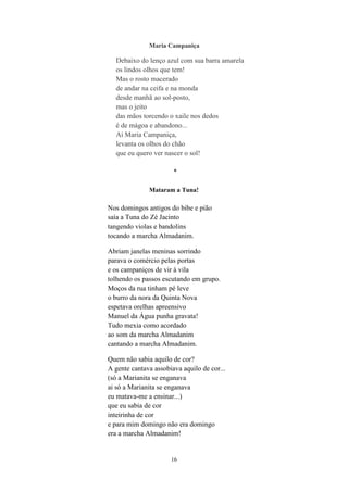 16
Maria Campaniça
Debaixo do lenço azul com sua barra amarela
os lindos olhos que tem!
Mas o rosto macerado
de andar na ceifa e na monda
desde manhã ao sol-posto,
mas o jeito
das mãos torcendo o xaile nos dedos
é de mágoa e abandono...
Ai Maria Campaniça,
levanta os olhos do chão
que eu quero ver nascer o sol!
*
Mataram a Tuna!
Nos domingos antigos do bibe e pião
saía a Tuna do Zé Jacinto
tangendo violas e bandolins
tocando a marcha Almadanim.
Abriam janelas meninas sorrindo
parava o comércio pelas portas
e os campaniços de vir à vila
tolhendo os passos escutando em grupo.
Moços da rua tinham pé leve
o burro da nora da Quinta Nova
espetava orelhas apreensivo
Manuel da Água punha gravata!
Tudo mexia como acordado
ao som da marcha Almadanim
cantando a marcha Almadanim.
Quem não sabia aquilo de cor?
A gente cantava assobiava aquilo de cor...
(só a Marianita se enganava
ai só a Marianita se enganava
eu matava-me a ensinar...)
que eu sabia de cor
inteirinha de cor
e para mim domingo não era domingo
era a marcha Almadanim!
 