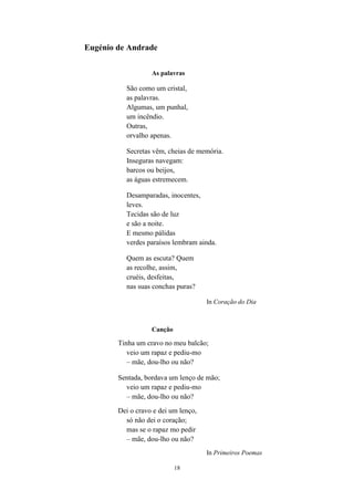 18
Eugénio de Andrade
As palavras
São como um cristal,
as palavras.
Algumas, um punhal,
um incêndio.
Outras,
orvalho apenas.
Secretas vêm, cheias de memória.
Inseguras navegam:
barcos ou beijos,
as águas estremecem.
Desamparadas, inocentes,
leves.
Tecidas são de luz
e são a noite.
E mesmo pálidas
verdes paraísos lembram ainda.
Quem as escuta? Quem
as recolhe, assim,
cruéis, desfeitas,
nas suas conchas puras?
In Coração do Dia
Canção
Tinha um cravo no meu balcão;
veio um rapaz e pediu-mo
– mãe, dou-lho ou não?
Sentada, bordava um lenço de mão;
veio um rapaz e pediu-mo
– mãe, dou-lho ou não?
Dei o cravo e dei um lenço,
só não dei o coração;
mas se o rapaz mo pedir
– mãe, dou-lho ou não?
In Primeiros Poemas
 