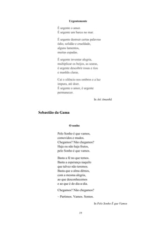 19
Urgentemente
É urgente o amor.
É urgente um barco no mar.
É urgente destruir certas palavras
ódio, solidão e crueldade,
alguns lamentos,
muitas espadas.
É urgente inventar alegria,
multiplicar os beijos, as searas,
é urgente descobrir rosas e rios
e manhãs claras.
Cai o silêncio nos ombros e a luz
impura, até doer.
É urgente o amor, é urgente
permanecer.
In Até Amanhã
Sebastião da Gama
O sonho
Pelo Sonho é que vamos,
comovidos e mudos.
Chegamos? Não chegamos?
Haja ou não haja frutos,
pelo Sonho é que vamos.
Basta a fé no que temos.
Basta a esperança naquilo
que talvez não teremos.
Basta que a alma dêmos,
com a mesma alegria,
ao que desconhecemos
e ao que é do dia-a-dia.
Chegamos? Não chegamos?
– Partimos. Vamos. Somos.
In Pelo Sonho É que Vamos
 