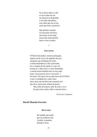 25
Se ao dizer adeus à vida
as aves todas do céu
me dessem na despedida
o teu olhar derradeiro,
esse olhar que era só teu,
amor que foste o primeiro.
Que perfeito coração
no meu peito morreria,
meu amor na tua mão,
nessa mão onde perfeito
bateu o meu coração.
*
Auto-retrato
O’Neill (Alexandre), moreno português,
cabelo asa de corvo; da angústia da cara,
nariguete que sobrepuja de través
a ferida desdenhosa e não cicatrizada.
Se a visagem de tal sujeito é o que vês
(omita-se o olho triste e a testa iluminada)
o retrato moral também tem os seus quês
(aqui, uma pequena frase censurada...)
No amor? No amor crê (ou não fosse ele O’Neill!)
e tem a veleidade de o saber fazer
(pois amor não há feito) das maneiras mil
que são a semovente estátua do prazer.
Mas sofre de ternura, bebe de mais e ri-se
do que neste soneto sobre si mesmo disse…
In Poesias Completas
David Mourão-Ferreira
Barco negro
De manhã, que medo
que me achasses feia.
Acordei, tremendo,
deitada n’areia.
 