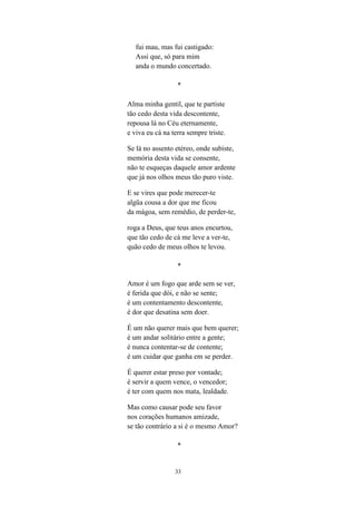 33
fui mau, mas fui castigado:
Assi que, só para mim
anda o mundo concertado.
*
Alma minha gentil, que te partiste
tão cedo desta vida descontente,
repousa lá no Céu eternamente,
e viva eu cá na terra sempre triste.
Se lá no assento etéreo, onde subiste,
memória desta vida se consente,
não te esqueças daquele amor ardente
que já nos olhos meus tão puro viste.
E se vires que pode merecer-te
algũa cousa a dor que me ficou
da mágoa, sem remédio, de perder-te,
roga a Deus, que teus anos encurtou,
que tão cedo de cá me leve a ver-te,
quão cedo de meus olhos te levou.
*
Amor é um fogo que arde sem se ver,
é ferida que dói, e não se sente;
é um contentamento descontente,
é dor que desatina sem doer.
É um não querer mais que bem querer;
é um andar solitário entre a gente;
é nunca contentar-se de contente;
é um cuidar que ganha em se perder.
É querer estar preso por vontade;
é servir a quem vence, o vencedor;
é ter com quem nos mata, lealdade.
Mas como causar pode seu favor
nos corações humanos amizade,
se tão contrário a si é o mesmo Amor?
*
 
