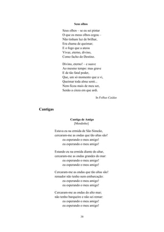 38
Seus olhos
Seus olhos – se eu sei pintar
O que os meus olhos cegou –
Não tinham luz de brilhar,
Era chama de queimar;
E o fogo que a ateou
Vivaz, eterno, divino,
Como facho do Destino.
Divino, eterno! – e suave
Ao mesmo tempo: mas grave
E de tão fatal poder,
Que, um só momento que a vi,
Queimar toda alma senti...
Nem ficou mais de meu ser,
Senão a cinza em que ardi.
In Folhas Caídas
Cantigas
Cantiga de Amigo
[Mendinho]
Estava eu na ermida de São Simeão,
cercaram-me as ondas que tão altas são!
eu esperando o meu amigo!
eu esperando o meu amigo!
Estando eu na ermida diante do altar,
cercaram-me as ondas grandes do mar:
eu esperando o meu amigo!
eu esperando o meu amigo!
Cercaram-me as ondas que tão altas são!
remador não tenho nem embarcação:
eu esperando o meu amigo!
eu esperando o meu amigo!
Cercaram-me as ondas do alto mar;
não tenho barqueiro e não sei remar:
eu esperando o meu amigo!
eu esperando o meu amigo!
 