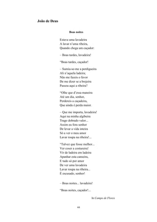 44
João de Deus
Boas noites
Estava uma lavadeira
A lavar n’uma ribeira,
Quando chega um caçador:
– Boas tardes, lavadeira!
“Boas tardes, caçador!
– Sumiu-se-me a perdigueira
Ali n’aquela ladeira;
Não me fazeis o favor
De me dizer se a brejeira
Passou aqui a ribeira?
“Olhe que d’essa maneira
Até um dia, senhor,
Perdereis a caçadeira,
Que ainda é perda maior.
– Que me importa, lavadeira!
Aqui na minha algibeira
Trago dobrado valor...
Assim eu fora senhor
De levar a vida inteira
Só a ver o meu amor
Lavar roupa na ribeira!...
“Talvez que fosse melhor...
Ver coser a costureira!
Vir de ladeira em ladeira
Apanhar esta canseira,
E tudo só por amor
De ver uma lavadeira
Lavar roupa na ribeira...
É escusado, senhor!
– Boas noites... lavadeira!
“Boas noites, caçador!...
In Campo de Flores
 