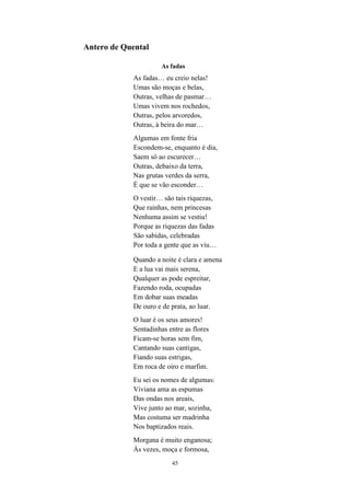 45
Antero de Quental
As fadas
As fadas… eu creio nelas!
Umas são moças e belas,
Outras, velhas de pasmar…
Umas vivem nos rochedos,
Outras, pelos arvoredos,
Outras, à beira do mar…
Algumas em fonte fria
Escondem-se, enquanto é dia,
Saem só ao escurecer…
Outras, debaixo da terra,
Nas grutas verdes da serra,
É que se vão esconder…
O vestir… são tais riquezas,
Que rainhas, nem princesas
Nenhuma assim se vestiu!
Porque as riquezas das fadas
São sabidas, celebradas
Por toda a gente que as viu…
Quando a noite é clara e amena
E a lua vai mais serena,
Qualquer as pode espreitar,
Fazendo roda, ocupadas
Em dobar suas meadas
De ouro e de prata, ao luar.
O luar é os seus amores!
Sentadinhas entre as flores
Ficam-se horas sem fim,
Cantando suas cantigas,
Fiando suas estrigas,
Em roca de oiro e marfim.
Eu sei os nomes de algumas:
Viviana ama as espumas
Das ondas nos areais,
Vive junto ao mar, sozinha,
Mas costuma ser madrinha
Nos baptizados reais.
Morgana é muito enganosa;
Às vezes, moça e formosa,
 