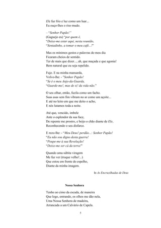 5
Ele faz frio e luz como um luar...
Eu ouço-lhes o riso mudo.
– “Senhor Papão!”
(Gaguejo eu) “por quem é,
“Deixe-me estar aqui, nesta reunião,
“Sentadinho, a tomar o meu café...!”
Mas os mínimos gestos e palavras do meu dia
Ficaram cheios de sentido.
Ter de mais que dizer..., ah, que maçada e que agonia!
Bem natural que eu seja repelido.
Fujo. E na minha mansarda,
Volvo-lhe: - "Senhor Papão!
“Se é o meu Anjo-da-Guarda,
“Guarde-me!, mas de si! da vida não.”
O seu olhar, então, fuzila como um facho.
Suas asas sem fim vibram no ar como um açoite...
E até no leito em que me deito o acho,
E nós lutamos toda a noite.
Até que, vencido, imbele
Ante o esplendor da sua face,
De repente me prostro, e beijo o chão diante de Ele,
Reconhecendo o seu disfarce.
E rezo-lhe: - “Meu Deus! perdão...: Senhor Papão!
“Eu não sou digno desta guerra!
“Poupe-me à sua Revelação!
“Deixe-me ser cá da terra!”
Quando uma súbita viragem
Me faz ver (truque velho!...)
Que estou em frente do espelho,
Diante da minha imagem.
In As Encruzilhadas de Deus
Nossa Senhora
Tenho ao cimo da escada, de maneira
Que logo, entrando, os olhos me dão nela,
Uma Nossa Senhora de madeira,
Arrancada a um Calvário de Capela.
 