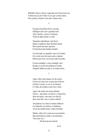 55
Debalde clamo e choro, erguendo aos Céus meus ais:
Voltam na asa do Vento os ais que a alma chora,
Elas, porém, Senhor! elas não voltam mais...
*
Na praia lá da Boa Nova, um dia,
Edifiquei (foi esse o grande mal)
Alto Castelo, o que é a fantasia,
Todo de lápis-lazúli e coral!
Naquelas redondezas, não havia
Quem se gabasse dum domínio igual:
Oh Castelo tão alto! parecia.
O território dum Senhor feudal!
Um dia (não sei quando, nem sei d’onde)
Um vento seco de mau sestro e spleen
Deitou por terra, ao pó que tudo esconde,
O meu condado, o meu condado, sim!
Porque eu já fui um poderoso Conde,
Naquela idade em que se é conde assim...
*
Aqui, sobre estas águas cor de azeite,
Cismo em meu Lar, na paz que lá havia.
Carlota, à noite, ia ver se eu dormia
E vinha, de manhã, trazer-me o leite.
Aqui, não tenho um único deleite!
Talvez... baixando, em breve, à Água fria,
Sem um beijo, sem uma Ave-Maria,
Sem uma flor, sem o menor enfeite!
Ah pudesse eu voltar à minha infância!
Lar adorado, em fumos, a distância,
Ao pé de minha Irmã, vendo-a bordar:
Minha velha Aia! conta-me essa história
Que principiava, tenho-a na memória,
“Era uma vez...”
Ah deixem-me chorar!
In Só
 