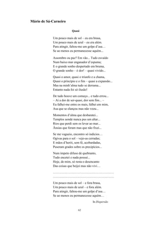 62
Mário de Sá-Carneiro
Quasi
Um pouco mais de sol – eu era brasa,
Um pouco mais de azul – eu era além.
Para atingir, faltou-me um golpe d’asa…
Se ao menos eu permanecesse aquém...
Assombro ou paz? Em vão... Tudo esvaído
Num baixo mar enganador d’espuma;
E o grande sonho despertado em bruma,
O grande sonho – ó dor! – quasi vivido...
Quasi o amor, quasi o triunfo e a chama,
Quasi o princípio e o fim – quasi a expansão...
Mas na minh’alma tudo se derrama...
Entanto nada foi só ilusão!
De tudo houve um começo... e tudo errou...
– Ai a dor de ser-quasi, dor sem fim... –
Eu falhei-me entre os mais, falhei em mim,
Asa que se elançou mas não voou...
Momentos d’alma que desbaratei...
Templos aonde nunca pus um altar...
Rios que perdi sem os levar ao mar...
Ânsias que foram mas que não fixei...
Se me vagueio, encontro só indícios…
Ogivas para o sol – vejo-as cerradas;
E mãos d’herói, sem fé, acobardadas,
Puseram grades sobre os precipícios...
Num ímpeto difuso de quebranto,
Tudo encetei e nada possuí...
Hoje, de mim, só resta o desencanto
Das coisas que beijei mas não vivi…
…………………………………………………
…………………………………………………
Um pouco mais de sol – e fora brasa,
Urn pouco mais de azul – e fora além.
Para atingir, faltou-me um golpe d’asa…
Se ao menos eu permanecesse aquém…
In Dispersão
 