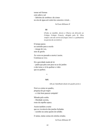 69
tomar mil formas
com sabor a sal
– labirinto de sombras e de cisnes
no céu de água-sol-vento-luz concreto e irreal...
In Poeta Militante II
III
(Todas as manhãs, descia a Charca em direcção ao
Colégio Colégio Francês, dirigido pelo Sr. Silva
sempre com um sorriso de fraque cínico e a palmatória
na gaveta da secretária.)
O tempo parou
no caminho para a escola
– musgo de voo,
asas de gaiola.
Às vezes no passado a morte é assim.
Continua-se vivo.
Só a gravidade muda de lei
– pedra que pára sem peso no ar do jardim
e não torno a vê-la quebrar o vidro
que eu quebrei.
*
XIX
(De pé, humilhado diante do quadro preto.)
Errei as contas no quadro,
preguiça de giz negro
– e é tão bom parecer estúpido!
Minado pelo sonho
– liberdade secreta,
rosto de espelho opaco.
Assim também a noite
que eu via através das janelas fechadas
– sozinho na cama quente de solidão.
E tantas, tantas somas de estrelas erradas.
In Poeta Militante III
 