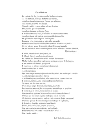 7
Five o’clock tea
Eu canto o chá das cinco que minha Mulher ofereceu,
Às seis da tarde, ao longo da barra azul da sala,
Àquela senhora inglesa que o Outono nos adiantou,
Tão distinta, discreta, boa e doce,
Naquela cadeira exposta ali na sala aos destinos
Das pessoas que vão entrando;
Aquela senhora de modos tão finos
E de dentes brancos onde já um ramo de tempo deita sombra;
Aquela senhora, ali, inglesa, no seu vestido de miosótis,
De que não me atrevo a pedir ramo algum
Enquanto bebo o meu chá, ao lado dela, pensando
Em tanto miosótis que tenho visto e me tenho acanhado de pedir –
Ou por não ser tempo de miosótis e ficar feio andar augado,
Ou por não haver outra coisa nos jardins senão miosótis e não me apetecer,
[francamente…
E assim, imobilizado o meu pálido yes
E falando francês àquela senhora inglesa,
Eu canto o chá dourado que minha Mulher lhe oferece –
Minha Mulher, que não é inglesa mas gosta de pessoas de Inglaterra,
E pôs a barra azul na sala, por poesia,
E escureceu os móveis numa tarde toda dourada
Em que mais triste se sentia.
A senhora inglesa,
Que uma amiga nossa que já esteve em Inglaterra nos trouxe para este dia;
A senhora inglesa dos olhos claros;
A senhora inglesa que só disse palavras correctas, coisas correctas,
E insinuou, na tarde, uma sinuosidade e uma harmonia
Só com o seu sim ou o seu não,
O seu braço longo, desistido, inapetente, mas belo
Precisamente porque é já o braço para o neto esfregar as gengivas
E roer e rir, e rir e roer, meses depois de nascer,
Como um belo guizo de oiro que só mesmo feito em Inglaterra!
O braço que não ocupa lugar e mede pela asa da chávena
(À distância a que a senhora inglesa a põe nos seus dedos como asas)
O abismo que vai da senhora inglesa a um lugar da Inglaterra,
E desta hora do chá a uma outra hora lá dela,
Íntima, doce, única, rara, ampla, esquecida,
Que não existiu talvez senão para ser lembrada
Em minha casa, esta tarde, e a comer short-bread –
Que é assim a vida…
In O Bicho Harmonioso
 