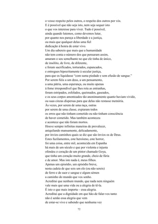 72
o vosso respeito pelos outros, o respeito dos outros por vós.
E é possível que não seja isto, nem seja sequer isto
o que vos interesse para viver. Tudo é possível,
ainda quando lutemos, como devemos lutar,
por quanto nos pareça a liberdade e a justiça,
ou mais que qualquer delas uma fiel
dedicação à honra de estar vivo.
Um dia sabereis que mais que a humanidade
não tem conta o número dos que pensaram assim,
amaram o seu semelhante no que ele tinha de único,
de insólito, de livre, de diferente,
e foram sacrificados, torturados, espancados,
e entregues hipocritamente à secular justiça,
para que os liquidasse “com suma piedade e sem efusão de sangue.”
Por serem fiéis a um deus, a um pensamento,
a uma pátria, uma esperança, ou muito apenas
à fome irrespondível que lhes roía as entranhas,
foram estripados, esfolados, queimados, gaseados,
e os seus corpos amontoados tão anonimamente quanto haviam vivido,
ou suas cinzas dispersas para que delas não restasse memória.
Às vezes, por serem de uma raça, outras
por serem de uma classe, expiaram todos
os erros que não tinham cometido ou não tinham consciência
de haver cometido. Mas também aconteceu
e acontece que não foram mortos.
Houve sempre infinitas maneiras de prevalecer,
aniquilando mansamente, delicadamente,
por ínvios caminhos quais se diz que são ínvios os de Deus.
Estes fuzilamentos, este heroísmo, este horror,
foi uma coisa, entre mil, acontecida em Espanha
há mais de um século e que por violenta e injusta
ofendeu o coração de um pintor chamado Goya,
que tinha um coração muito grande, cheio de fúria
e de amor. Mas isto nada é, meus filhos.
Apenas um episódio, um episódio breve,
nesta cadeia de que sois um elo (ou não sereis)
de ferro e de suor e sangue e algum sémen
a caminho do mundo que vos sonho.
Acreditai que nenhum mundo, que nada nem ninguém
vale mais que uma vida ou a alegria de tê-la.
É isto o que mais importa – essa alegria.
Acreditai que a dignidade em que hão-de falar-vos tanto
não é senão essa alegria que vem
de estar-se vivo e sabendo que nenhuma vez
 