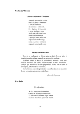 76
Carlos de Oliveira
Vilancete castelhano de Gil Vicente
Por mais que nos doa a vida
nunca se perca a esperança;
a falta de confiança
só da morte é conhecida.
Se a lágrimas for cumprida
a sorte, sentindo-a bem,
vereis que todo o mal vem
achar remédio na vida.
E pois que outro preço tem
depois do mal a bonança,
nunca se perca a esperança
enquanto a morte não vem.
*
Quando a harmonia chega
Escrevo na madrugada as últimas palavras deste livro: e tenho o
coração tranquilo, sei que a alegria se reconstrói e continua.
Acordam pouco a pouco os construtores terrenos, gente que
desperta no rumor das casas, forças surgindo da terra inesgotável,
crianças que passam ao ar livre gargalhando. Como um rio lento e
irrevogável, a humanidade está na rua.
E a harmonia, que se desprende dos seus olhos densos ao encontro
da luz, parece de repente uma ave de fogo.
In Terra da Harmonia
Ruy Belo
Os estivadores
Só eles suam mas só eles sabem
o preço de estar vivo sobre a terra
Só nessas mãos enormes é que cabem
as coisas mais reais que a vida encerra
 