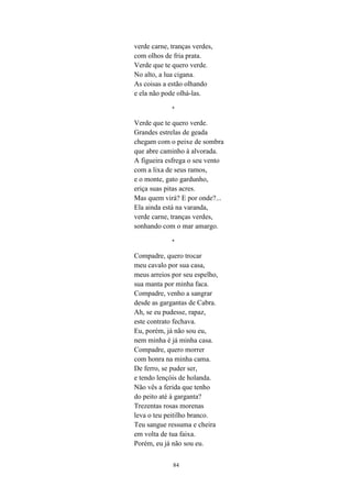 84
verde carne, tranças verdes,
com olhos de fria prata.
Verde que te quero verde.
No alto, a lua cigana.
As coisas a estão olhando
e ela não pode olhá-las.
*
Verde que te quero verde.
Grandes estrelas de geada
chegam com o peixe de sombra
que abre caminho à alvorada.
A figueira esfrega o seu vento
com a lixa de seus ramos,
e o monte, gato gardunho,
eriça suas pitas acres.
Mas quem virá? E por onde?...
Ela ainda está na varanda,
verde carne, tranças verdes,
sonhando com o mar amargo.
*
Compadre, quero trocar
meu cavalo por sua casa,
meus arreios por seu espelho,
sua manta por minha faca.
Compadre, venho a sangrar
desde as gargantas de Cabra.
Ah, se eu pudesse, rapaz,
este contrato fechava.
Eu, porém, já não sou eu,
nem minha é já minha casa.
Compadre, quero morrer
com honra na minha cama.
De ferro, se puder ser,
e tendo lençóis de holanda.
Não vês a ferida que tenho
do peito até à garganta?
Trezentas rosas morenas
leva o teu peitilho branco.
Teu sangue ressuma e cheira
em volta de tua faixa.
Porém, eu já não sou eu.
 