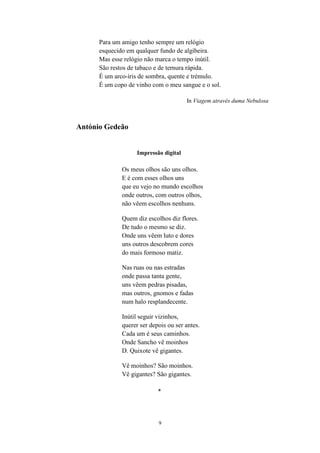 9
Para um amigo tenho sempre um relógio
esquecido em qualquer fundo de algibeira.
Mas esse relógio não marca o tempo inútil.
São restos de tabaco e de ternura rápida.
É um arco-íris de sombra, quente e trémulo.
É um copo de vinho com o meu sangue e o sol.
In Viagem através duma Nebulosa
António Gedeão
Impressão digital
Os meus olhos são uns olhos.
E é com esses olhos uns
que eu vejo no mundo escolhos
onde outros, com outros olhos,
não vêem escolhos nenhuns.
Quem diz escolhos diz flores.
De tudo o mesmo se diz.
Onde uns vêem luto e dores
uns outros descobrem cores
do mais formoso matiz.
Nas ruas ou nas estradas
onde passa tanta gente,
uns vêem pedras pisadas,
mas outros, gnomos e fadas
num halo resplandecente.
Inútil seguir vizinhos,
querer ser depois ou ser antes.
Cada um é seus caminhos.
Onde Sancho vê moinhos
D. Quixote vê gigantes.
Vê moinhos? São moinhos.
Vê gigantes? São gigantes.
*
 